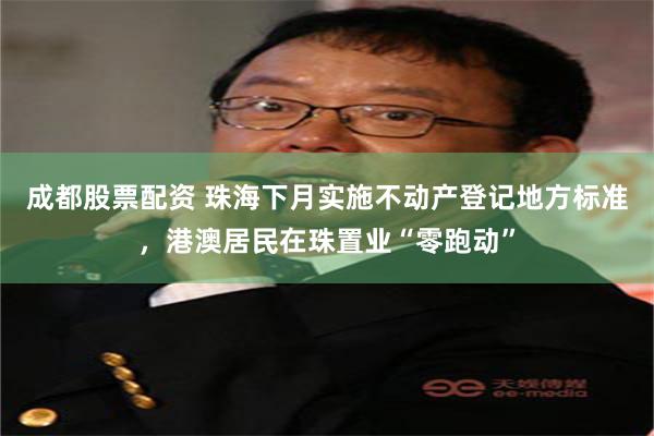 成都股票配资 珠海下月实施不动产登记地方标准，港澳居民在珠置业“零跑动”