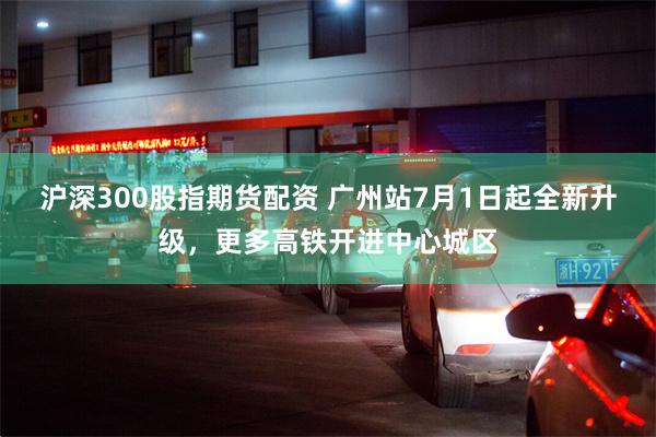 沪深300股指期货配资 广州站7月1日起全新升级，更多高铁开进中心城区