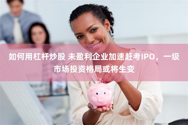 如何用杠杆炒股 未盈利企业加速赶考IPO，一级市场投资格局或将生变