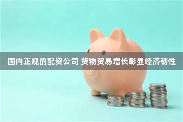 国内正规的配资公司 货物贸易增长彰显经济韧性