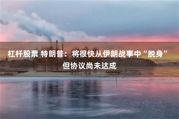 杠杆股票 特朗普：将很快从伊朗战事中“脱身” 但协议尚未达成