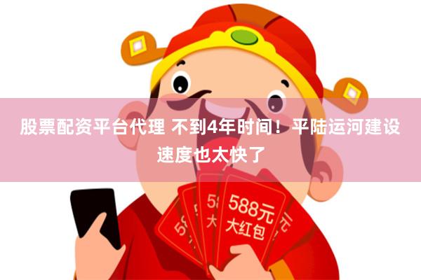 股票配资平台代理 不到4年时间！平陆运河建设速度也太快了