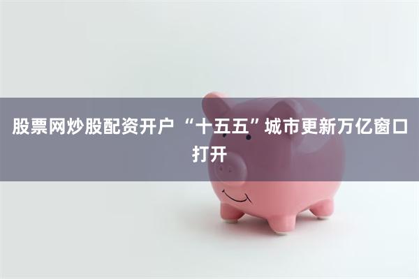 股票网炒股配资开户 “十五五”城市更新万亿窗口打开
