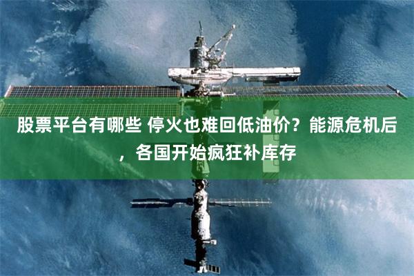 股票平台有哪些 停火也难回低油价？能源危机后，各国开始疯狂补库存