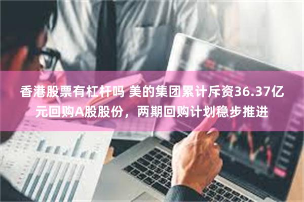 香港股票有杠杆吗 美的集团累计斥资36.37亿元回购A股股份，两期回购计划稳步推进