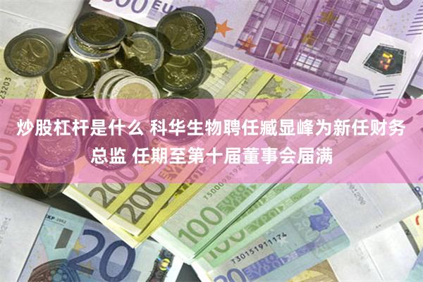 炒股杠杆是什么 科华生物聘任臧显峰为新任财务总监 任期至第十届董事会届满