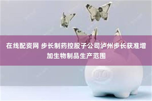 在线配资网 步长制药控股子公司泸州步长获准增加生物制品生产范围