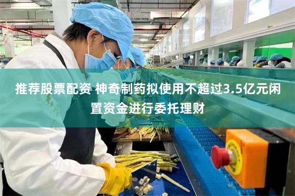 推荐股票配资 神奇制药拟使用不超过3.5亿元闲置资金进行委托理财