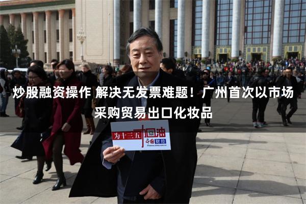 炒股融资操作 解决无发票难题！广州首次以市场采购贸易出口化妆品