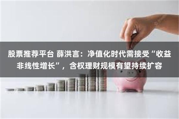股票推荐平台 薛洪言：净值化时代需接受“收益非线性增长”，含权理财规模有望持续扩容