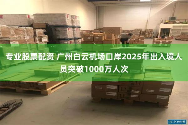 专业股票配资 广州白云机场口岸2025年出入境人员突破1000万人次