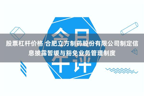 股票杠杆价格 合肥立方制药股份有限公司制定信息披露暂缓与豁免业务管理制度