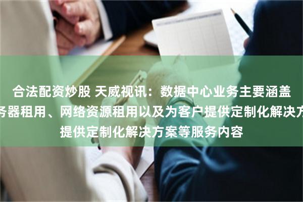 合法配资炒股 天威视讯：数据中心业务主要涵盖机柜托管、服务器租用、网络资源租用以及为客户提供定制化解决方案等服务内容