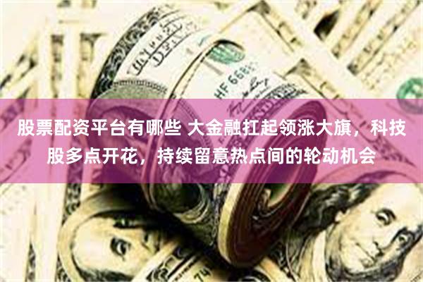 股票配资平台有哪些 大金融扛起领涨大旗，科技股多点开花，持续留意热点间的轮动机会