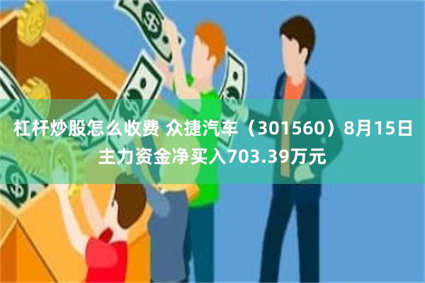 杠杆炒股怎么收费 众捷汽车（301560）8月15日主力资金净买入703.39万元