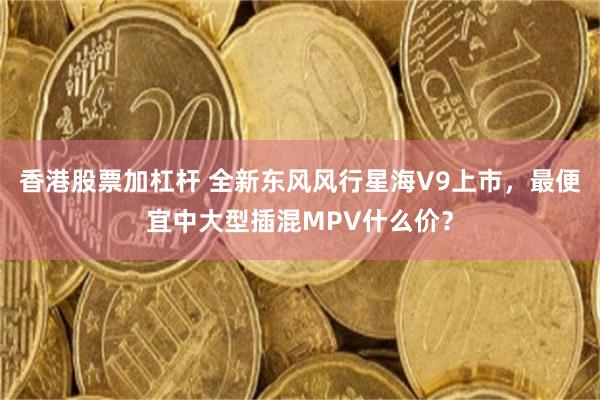 香港股票加杠杆 全新东风风行星海V9上市，最便宜中大型插混MPV什么价？