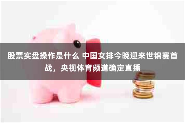 股票实盘操作是什么 中国女排今晚迎来世锦赛首战，央视体育频道确定直播