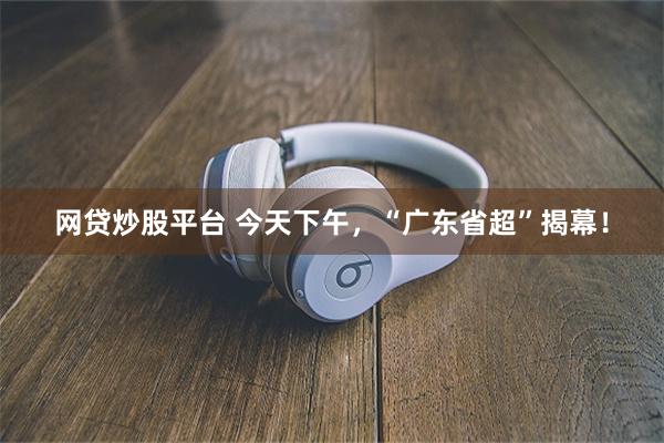 网贷炒股平台 今天下午，“广东省超”揭幕！