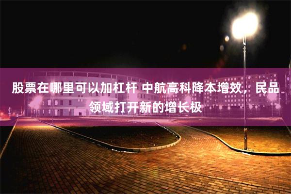股票在哪里可以加杠杆 中航高科降本增效，民品领域打开新的增长极