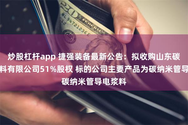 炒股杠杆app 捷强装备最新公告：拟收购山东碳寻新材料有限公司51%股权 标的公司主要产品为碳纳米管导电浆料