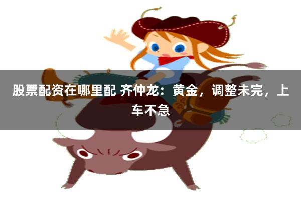 股票配资在哪里配 齐仲龙：黄金，调整未完，上车不急