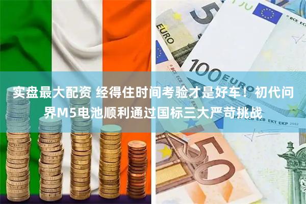 实盘最大配资 经得住时间考验才是好车！初代问界M5电池顺利通过国标三大严苛挑战