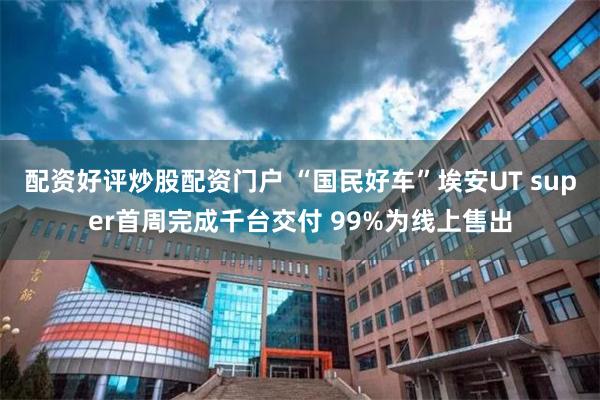配资好评炒股配资门户 “国民好车”埃安UT super首周完成千台交付 99%为线上售出