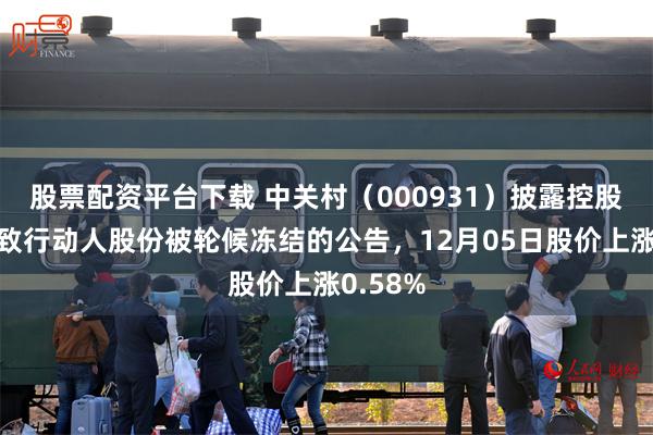 股票配资平台下载 中关村（000931）披露控股股东一致行动人股份被轮候冻结的公告，12月05日股价上涨0.58%