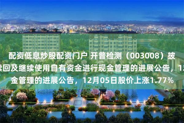 配资低息炒股配资门户 开普检测（003008）披露购买的理财产品到期赎回及继续使用自有资金进行现金管理的进展公告，12月05日股价上涨1.77%
