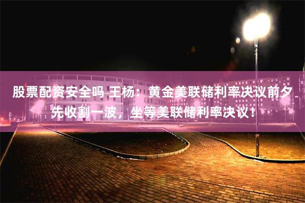 股票配资安全吗 王杨：黄金美联储利率决议前夕先收割一波，坐等美联储利率决议！