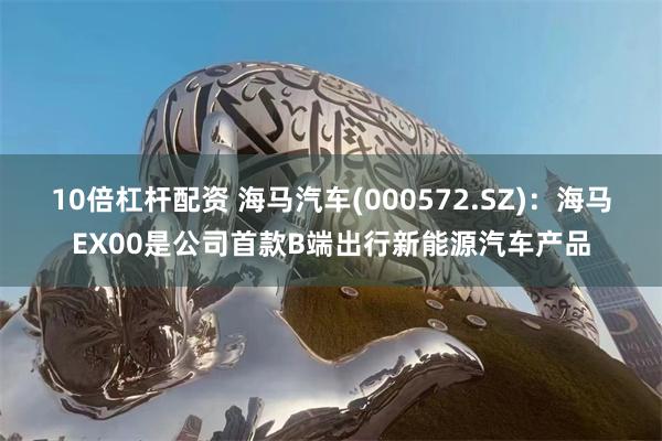 10倍杠杆配资 海马汽车(000572.SZ)：海马EX00是公司首款B端出行新能源汽车产品
