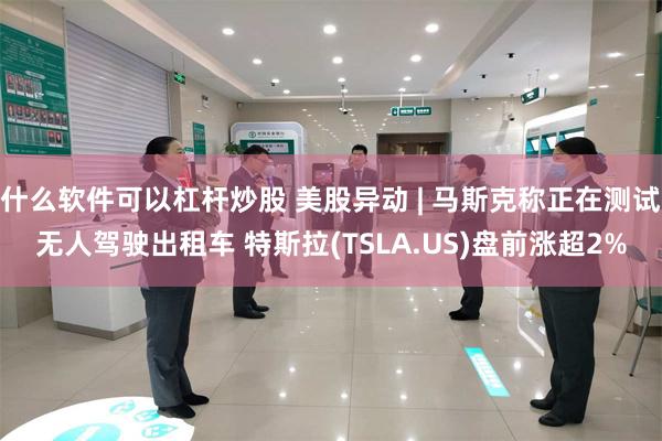 什么软件可以杠杆炒股 美股异动 | 马斯克称正在测试无人驾驶出租车 特斯拉(TSLA.US)盘前涨超2%