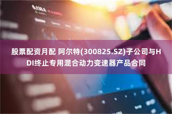 股票配资月配 阿尔特(300825.SZ)子公司与HDI终止专用混合动力变速器产品合同