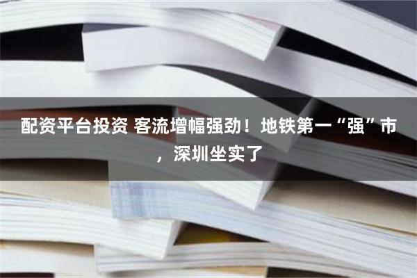 配资平台投资 客流增幅强劲！地铁第一“强”市，深圳坐实了