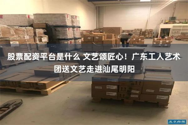股票配资平台是什么 文艺颂匠心！广东工人艺术团送文艺走进汕尾明阳