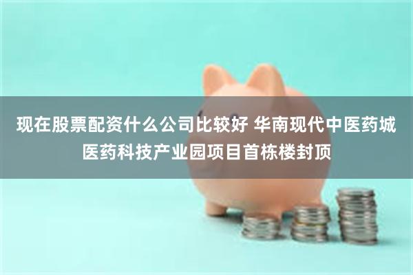 现在股票配资什么公司比较好 华南现代中医药城医药科技产业园项目首栋楼封顶