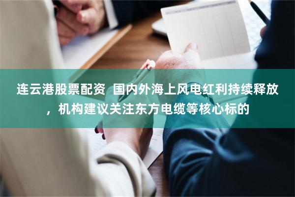 连云港股票配资  国内外海上风电红利持续释放，机构建议关注东方电缆等核心标的