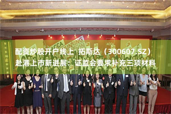配资炒股开户线上  拓斯达（300607.SZ） 赴港上市新进展：证监会要求补充三项材料