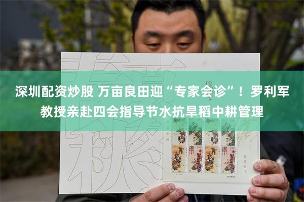 深圳配资炒股 万亩良田迎“专家会诊”！罗利军教授亲赴四会指导节水抗旱稻中耕管理