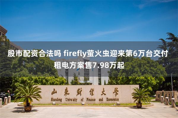 股市配资合法吗 firefly萤火虫迎来第6万台交付 租电方案售7.98万起