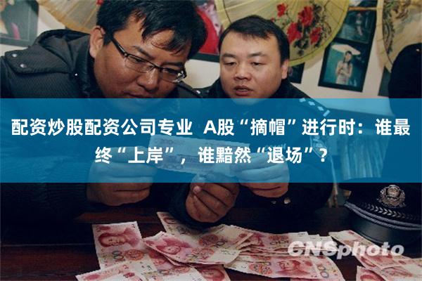 配资炒股配资公司专业  A股“摘帽”进行时：谁最终“上岸”，谁黯然“退场”？