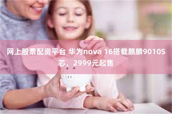 网上股票配资平台 华为nova 16搭载麒麟9010S芯，2999元起售