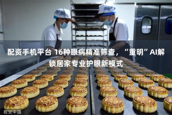 配资手机平台 16种眼病精准筛查，“重明”AI解锁居家专业护眼新模式