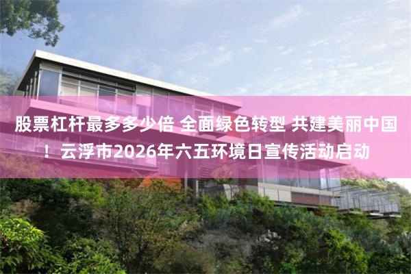 股票杠杆最多多少倍 全面绿色转型 共建美丽中国！云浮市2026年六五环境日宣传活动启动