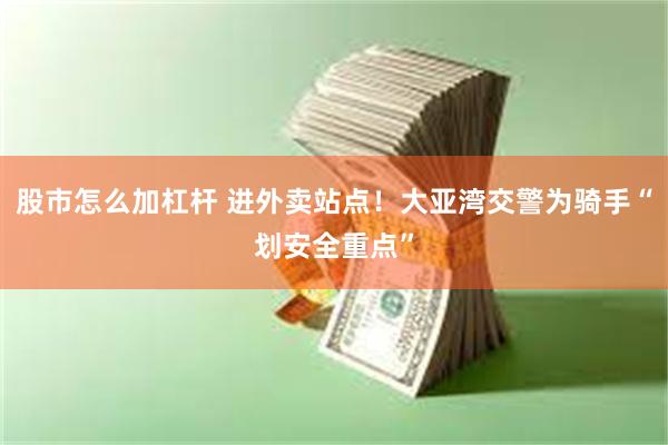 股市怎么加杠杆 进外卖站点！大亚湾交警为骑手“划安全重点”