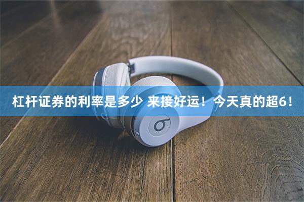 杠杆证券的利率是多少 来接好运！今天真的超6！