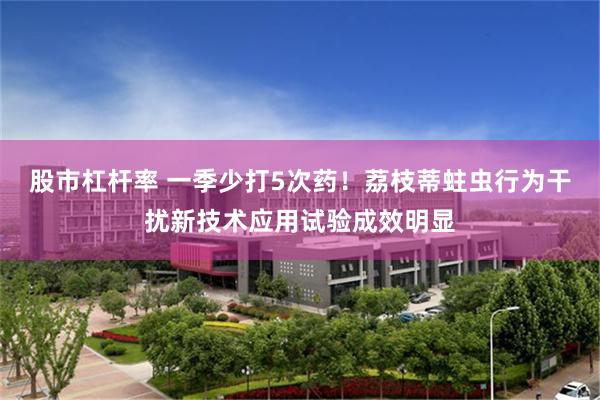 股市杠杆率 一季少打5次药！荔枝蒂蛀虫行为干扰新技术应用试验成效明显
