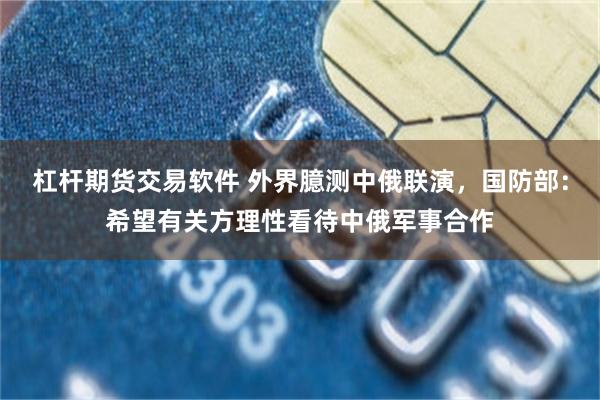 杠杆期货交易软件 外界臆测中俄联演，国防部：希望有关方理性看待中俄军事合作