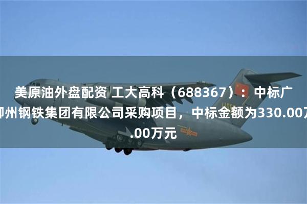美原油外盘配资 工大高科（688367）：中标广西柳州钢铁集团有限公司采购项目，中标金额为330.00万元