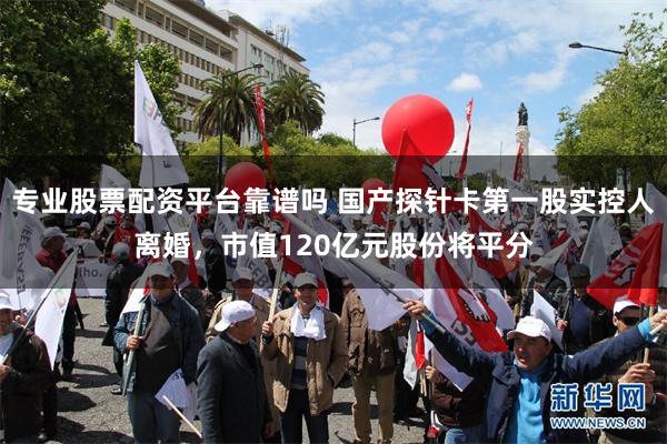 专业股票配资平台靠谱吗 国产探针卡第一股实控人离婚，市值120亿元股份将平分